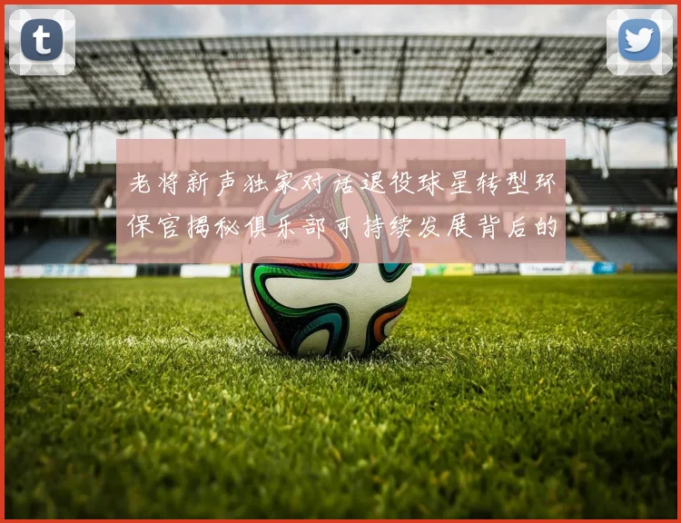 老将新声独家对话退役球星转型环保官揭秘俱乐部可持续发展背后的驱动力